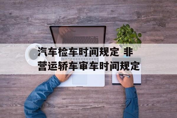 汽车检车时间规定 非营运轿车审车时间规定-第1张图片-