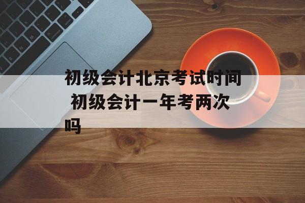 初级会计北京考试时间 初级会计一年考两次吗-第1张图片-