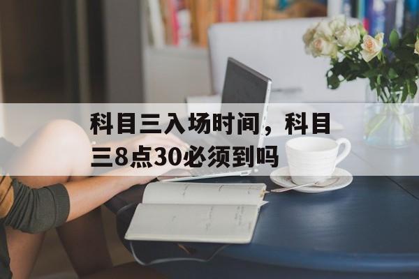 科目三入场时间，科目三8点30必须到吗-第1张图片-