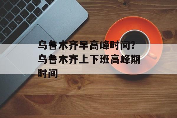 乌鲁木齐早高峰时间？乌鲁木齐上下班高峰期时间-第1张图片-