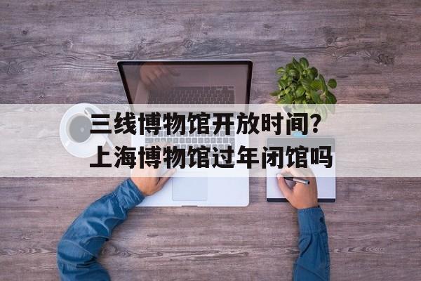 三线博物馆开放时间？上海博物馆过年闭馆吗-第1张图片-