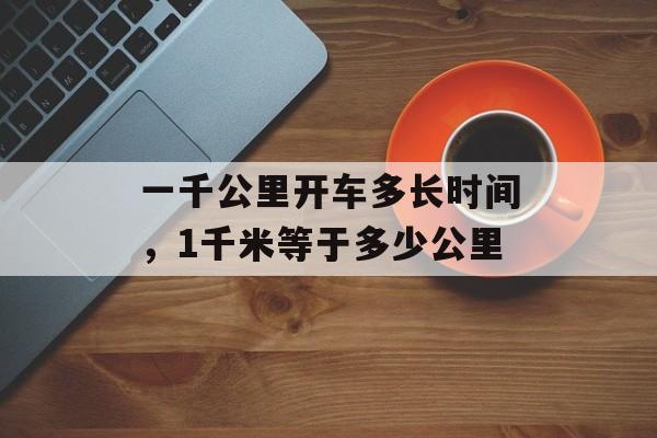 一千公里开车多长时间，1千米等于多少公里-第1张图片-