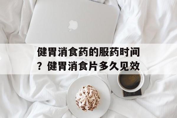 健胃消食药的服药时间？健胃消食片多久见效-第1张图片-