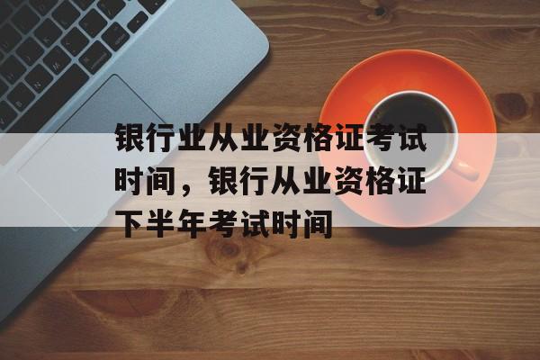 银行业从业资格证考试时间，银行从业资格证下半年考试时间-第1张图片-