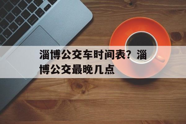 淄博公交车时间表？淄博公交最晚几点-第1张图片-