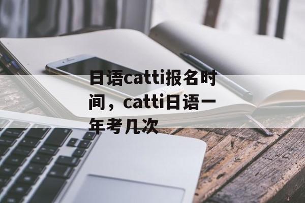 日语catti报名时间，catti日语一年考几次-第1张图片-