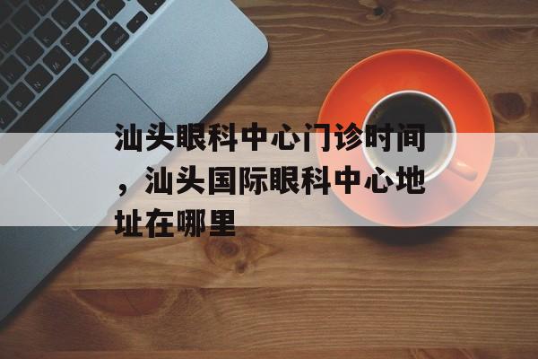 汕头眼科中心门诊时间，汕头国际眼科中心地址在哪里-第1张图片-
