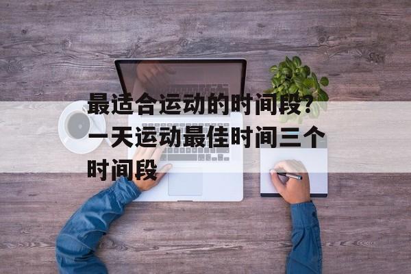 最适合运动的时间段？一天运动最佳时间三个时间段-第1张图片-