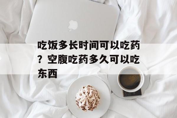 吃饭多长时间可以吃药？空腹吃药多久可以吃东西-第1张图片-