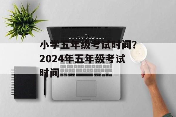 小学五年级考试时间？2024年五年级考试时间-第1张图片-