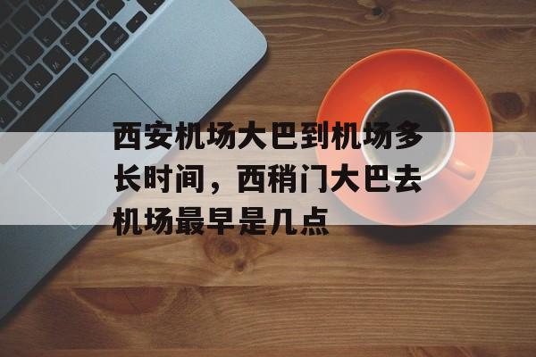西安机场大巴到机场多长时间，西稍门大巴去机场最早是几点-第1张图片-
