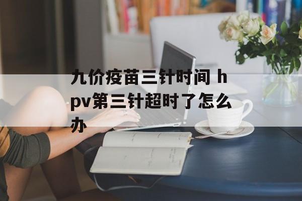 九价疫苗三针时间 hpv第三针超时了怎么办-第1张图片-