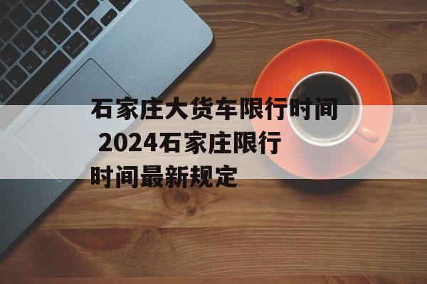 石家庄大货车限行时间 2024石家庄限行时间最新规定-第1张图片-