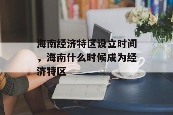 海南经济特区设立时间，海南什么时候成为经济特区-第1张图片-