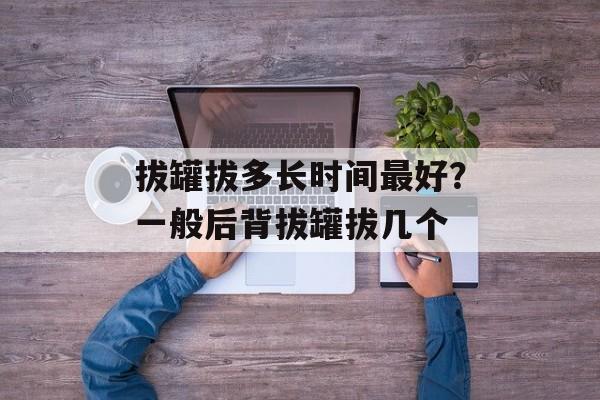 拔罐拔多长时间最好？一般后背拔罐拔几个-第1张图片-