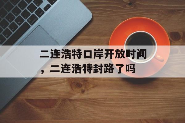 二连浩特口岸开放时间，二连浩特封路了吗-第1张图片-