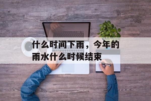 什么时间下雨，今年的雨水什么时候结束-第1张图片-