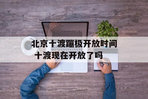 北京十渡蹦极开放时间 十渡现在开放了吗-第1张图片-