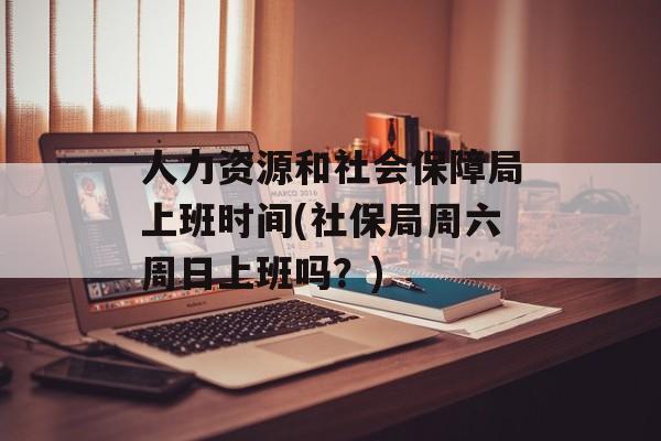 人力资源和社会保障局上班时间(社保局周六周日上班吗？)-第1张图片-