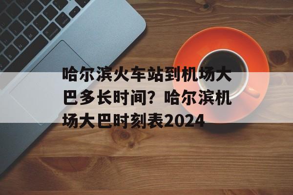 哈尔滨火车站到机场大巴多长时间？哈尔滨机场大巴时刻表2024-第1张图片-