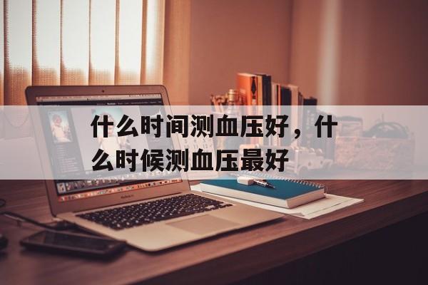 什么时间测血压好，什么时候测血压最好-第1张图片-