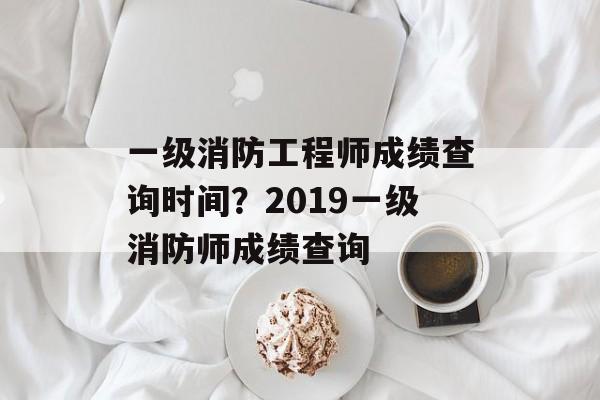 一级消防工程师成绩查询时间？2019一级消防师成绩查询-第1张图片-