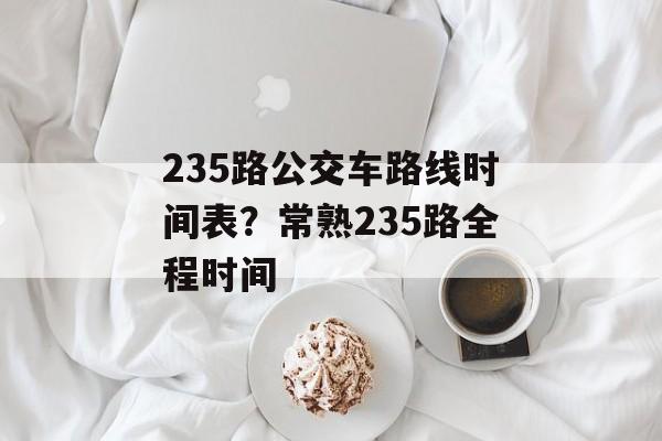 235路公交车路线时间表？常熟235路全程时间-第1张图片-