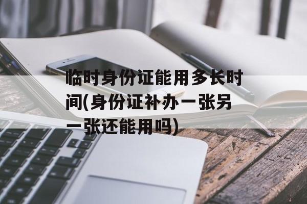 临时身份证能用多长时间(身份证补办一张另一张还能用吗)-第1张图片-