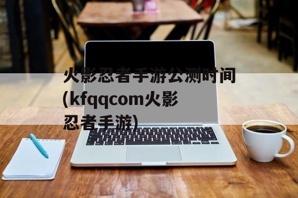 火影忍者手游公测时间(kfqqcom火影忍者手游)-第1张图片-