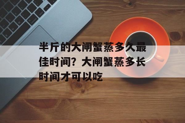 半斤的大闸蟹蒸多久最佳时间？大闸蟹蒸多长时间才可以吃-第1张图片-