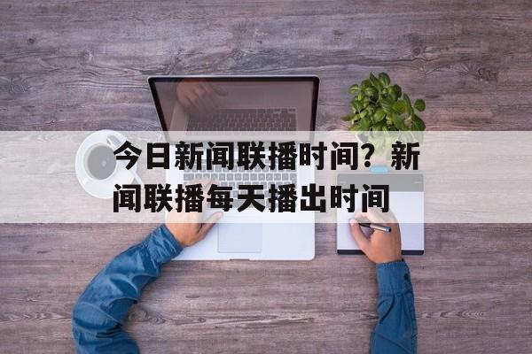 今日新闻联播时间？新闻联播每天播出时间-第1张图片-