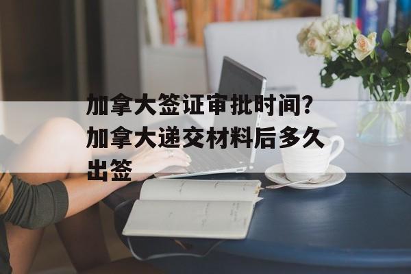加拿大签证审批时间？加拿大递交材料后多久出签-第1张图片-