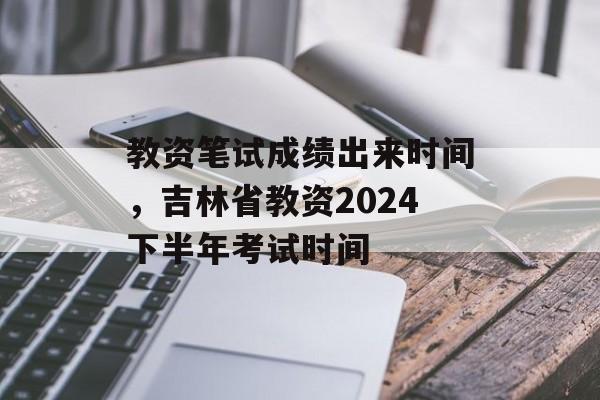 教资笔试成绩出来时间，吉林省教资2024下半年考试时间-第1张图片-