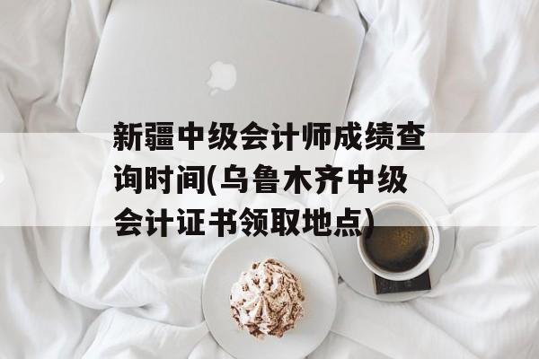 新疆中级会计师成绩查询时间(乌鲁木齐中级会计证书领取地点)-第1张图片-