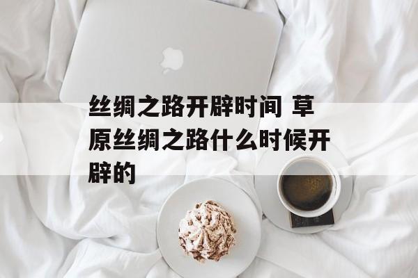 丝绸之路开辟时间 草原丝绸之路什么时候开辟的-第1张图片-
