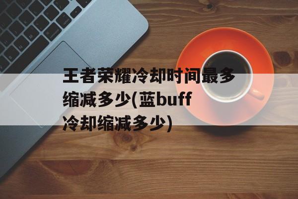 王者荣耀冷却时间最多缩减多少(蓝buff冷却缩减多少)-第1张图片-