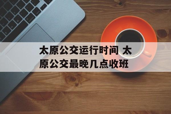 太原公交运行时间 太原公交最晚几点收班-第1张图片-
