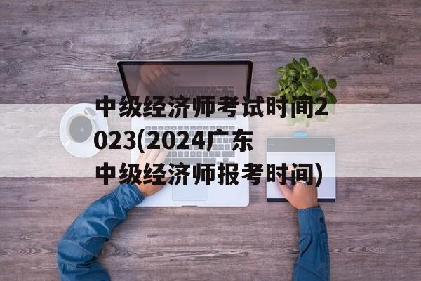 中级经济师考试时间2023(2024广东中级经济师报考时间)-第1张图片-