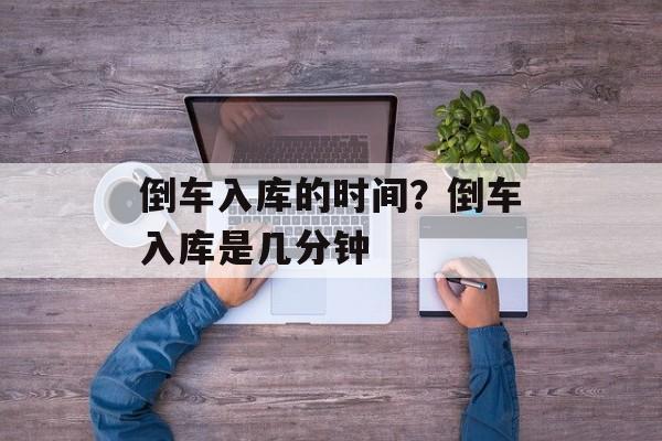 倒车入库的时间？倒车入库是几分钟-第1张图片-