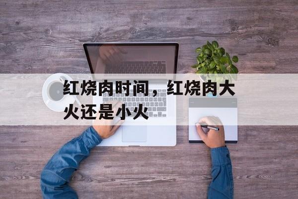 红烧肉时间，红烧肉大火还是小火-第1张图片-
