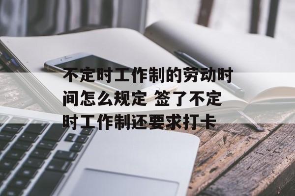 不定时工作制的劳动时间怎么规定 签了不定时工作制还要求打卡-第1张图片-