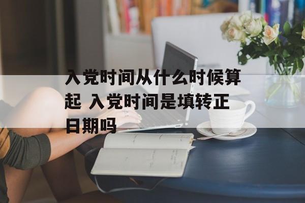 入党时间从什么时候算起 入党时间是填转正日期吗-第1张图片-