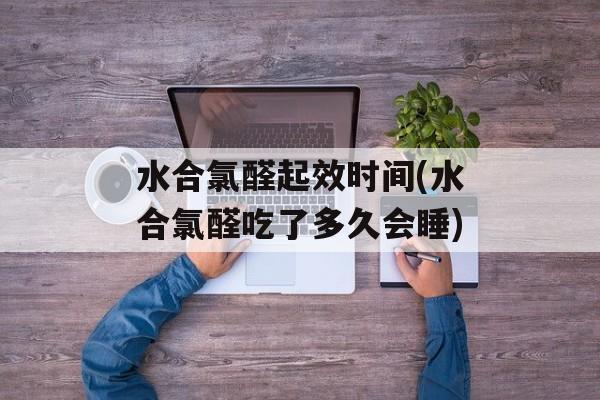 水合氯醛起效时间(水合氯醛吃了多久会睡)-第1张图片-