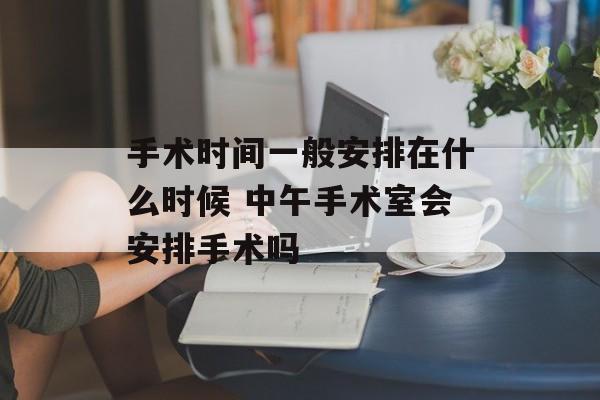手术时间一般安排在什么时候 中午手术室会安排手术吗-第1张图片-