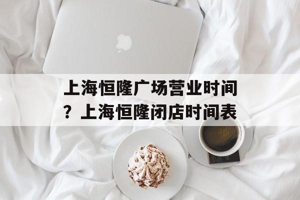上海恒隆广场营业时间？上海恒隆闭店时间表-第1张图片-