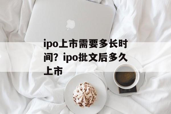 ipo上市需要多长时间？ipo批文后多久上市-第1张图片-