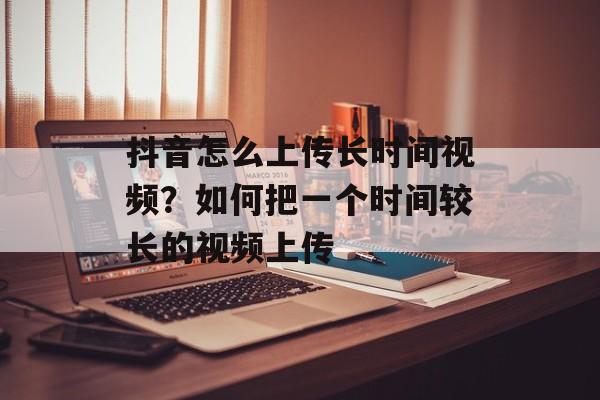 抖音怎么上传长时间视频？如何把一个时间较长的视频上传-第1张图片-
