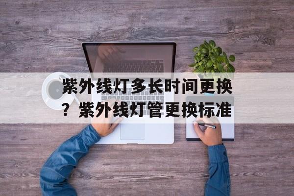 紫外线灯多长时间更换？紫外线灯管更换标准-第1张图片-