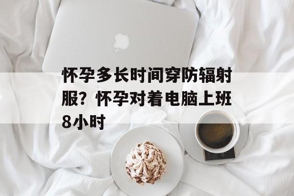 怀孕多长时间穿防辐射服？怀孕对着电脑上班8小时-第1张图片-