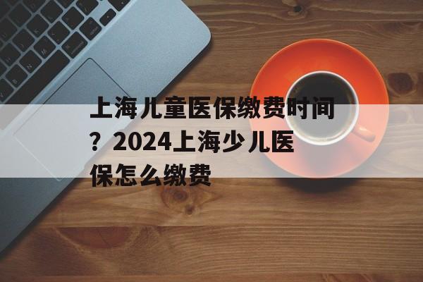 上海儿童医保缴费时间？2024上海少儿医保怎么缴费-第1张图片-